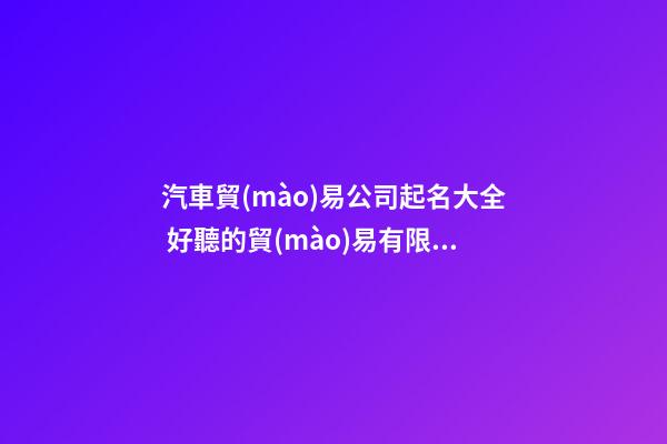 汽車貿(mào)易公司起名大全 好聽的貿(mào)易有限公司起名大全-第1張-公司起名-玄機派